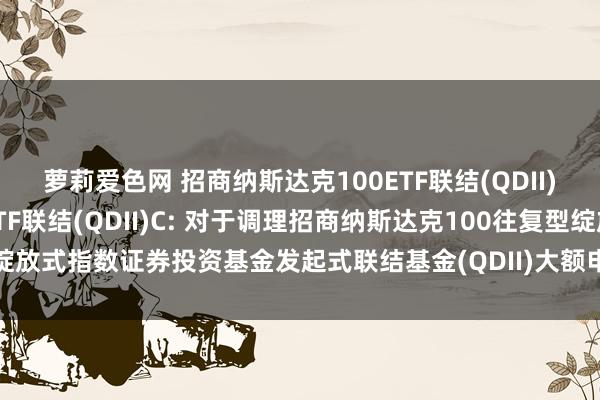 萝莉爱色网 招商纳斯达克100ETF联结(QDII)A,招商纳斯达克100ETF联结(QDII)C: 对于调理招商纳斯达克100往复型绽放式指数证券投资基金发起式联结基金(QDII)大额申购(含依期定额投资)业务的公告