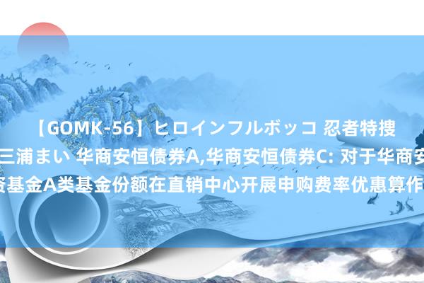 【GOMK-56】ヒロインフルボッコ 忍者特捜隊バードファイター 三浦まい 华商安恒债券A,华商安恒债券C: 对于华商安恒债券型证券投资基金A类基金份额在直销中心开展申购费率优惠算作并干预部分代销机构申购费率优惠算作的公告