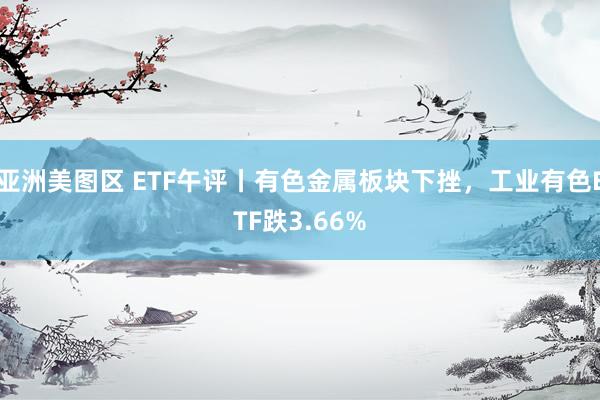 亚洲美图区 ETF午评丨有色金属板块下挫，工业有色ETF跌3.66%