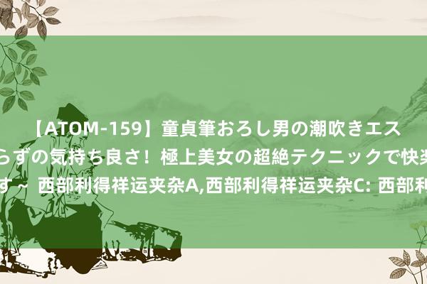 【ATOM-159】童貞筆おろし男の潮吹きエステ～射精を超える天井知らずの気持ち良さ！極上美女の超絶テクニックで快楽の天国へお連れします～ 西部利得祥运夹杂A，西部利得祥运夹杂C: 西部利得祥运机动配置夹杂型证券投资基金招募说明书(更新)