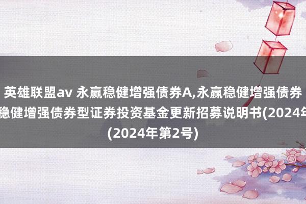 英雄联盟av 永赢稳健增强债券A，永赢稳健增强债券C: 永赢稳健增强债券型证券投资基金更新招募说明书(2024年第2号)