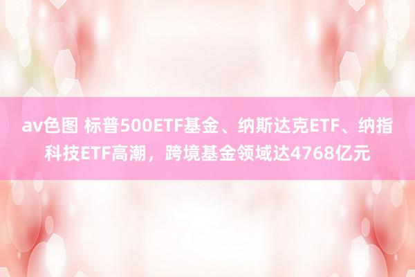 av色图 标普500ETF基金、纳斯达克ETF、纳指科技ETF高潮，跨境基金领域达4768亿元