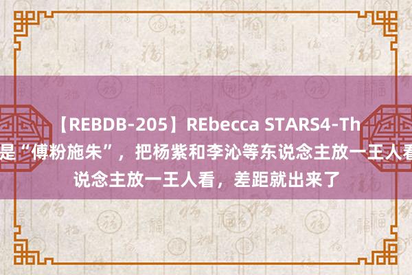 【REBDB-205】REbecca STARS4-The queens- 一样是“傅粉施朱”，把杨紫和李沁等东说念主放一王人看，差距就出来了