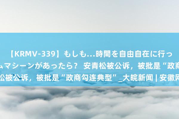 【KRMV-339】もしも…時間を自由自在に行ったり来たりできるタイムマシーンがあったら？ 安青松被公诉，被批是“政商勾连典型”_大皖新闻 | 安徽网