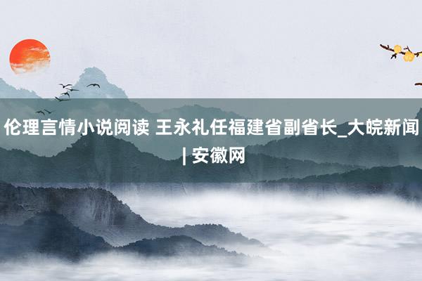 伦理言情小说阅读 王永礼任福建省副省长_大皖新闻 | 安徽网