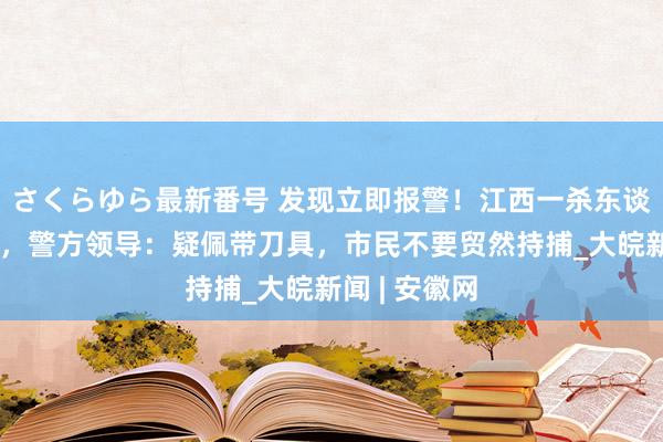 さくらゆら最新番号 发现立即报警！江西一杀东谈主嫌犯在逃，警方领导：疑佩带刀具，市民不要贸然持捕_大皖新闻 | 安徽网