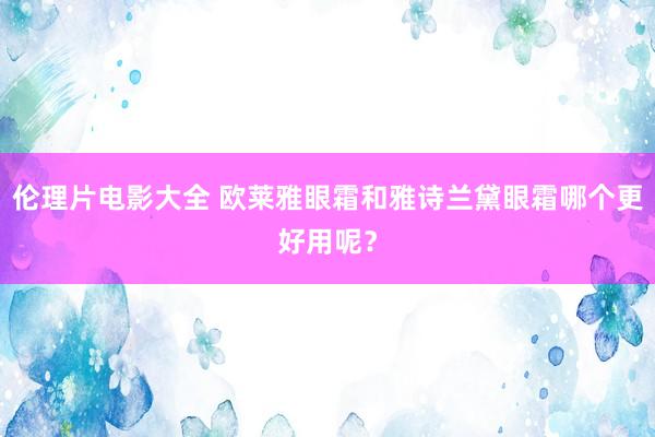 伦理片电影大全 欧莱雅眼霜和雅诗兰黛眼霜哪个更好用呢？