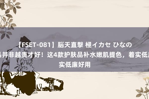 【FSET-081】脳天直撃 極イカセ ひなの 护肤品并非越贵才好！这4款护肤品补水嫩肌提色，着实低廉好用