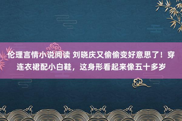 伦理言情小说阅读 刘晓庆又偷偷变好意思了！穿连衣裙配小白鞋，这身形看起来像五十多岁