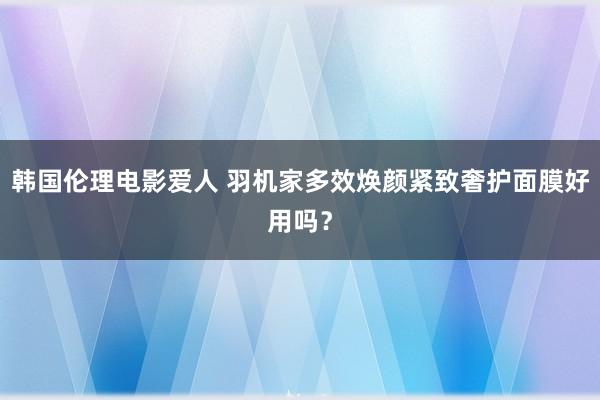 韩国伦理电影爱人 羽机家多效焕颜紧致奢护面膜好用吗？