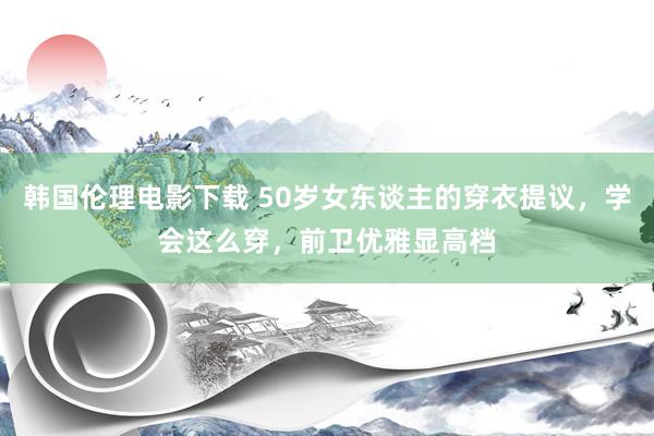 韩国伦理电影下载 50岁女东谈主的穿衣提议，学会这么穿，前卫优雅显高档