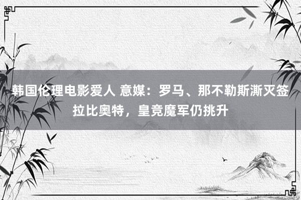 韩国伦理电影爱人 意媒：罗马、那不勒斯澌灭签拉比奥特，皇竞魔军仍挑升