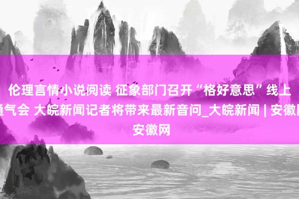 伦理言情小说阅读 ﻿征象部门召开“格好意思”线上通气会 大皖新闻记者将带来最新音问_大皖新闻 | 安徽网