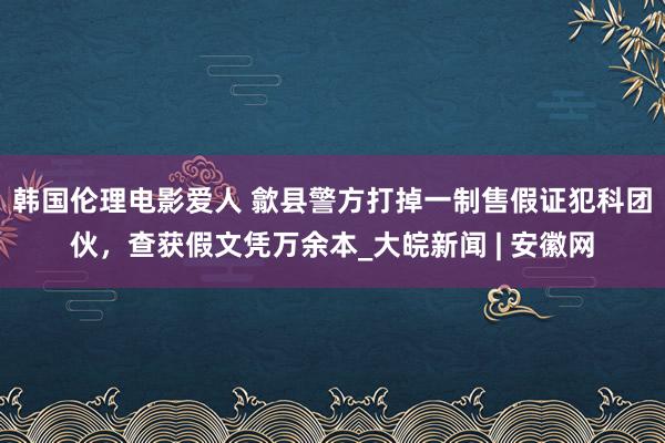 韩国伦理电影爱人 歙县警方打掉一制售假证犯科团伙，查获假文凭万余本_大皖新闻 | 安徽网