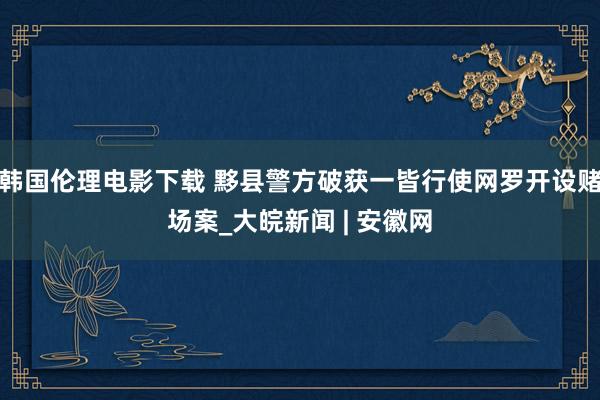 韩国伦理电影下载 黟县警方破获一皆行使网罗开设赌场案_大皖新闻 | 安徽网