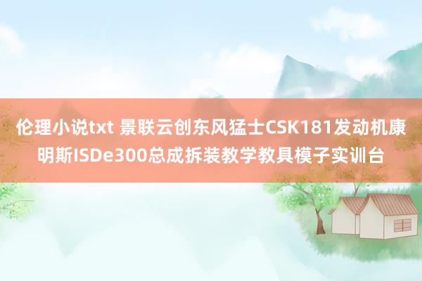 伦理小说txt 景联云创东风猛士CSK181发动机康明斯ISDe300总成拆装教学教具模子实训台