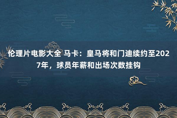 伦理片电影大全 马卡：皇马将和门迪续约至2027年，球员年薪和出场次数挂钩