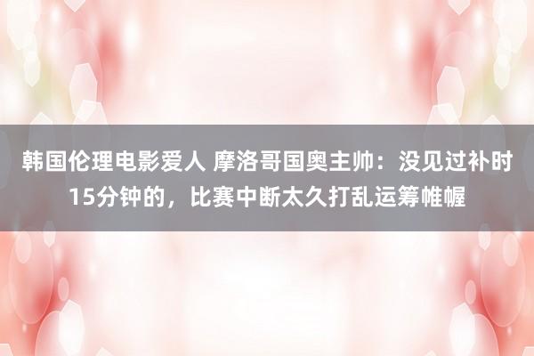 韩国伦理电影爱人 摩洛哥国奥主帅：没见过补时15分钟的，比赛中断太久打乱运筹帷幄