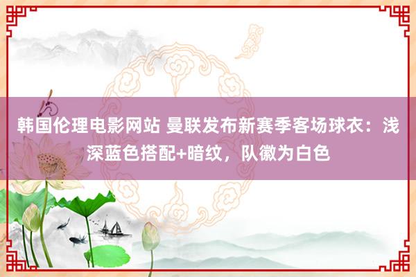 韩国伦理电影网站 曼联发布新赛季客场球衣：浅深蓝色搭配+暗纹，队徽为白色