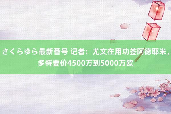 さくらゆら最新番号 记者：尤文在用功签阿德耶米，多特要价4500万到5000万欧