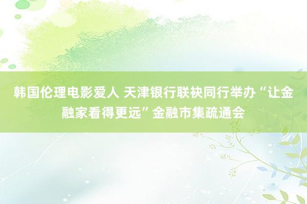 韩国伦理电影爱人 天津银行联袂同行举办“让金融家看得更远”金融市集疏通会