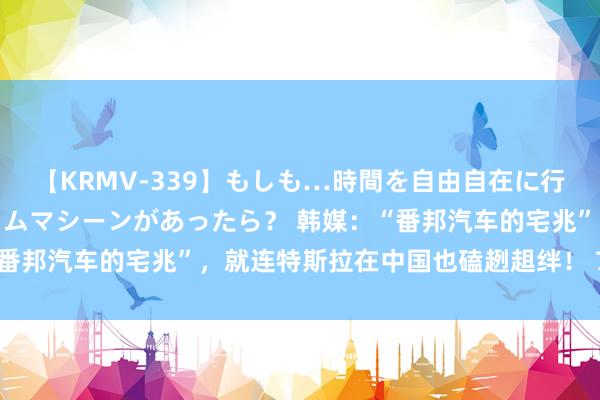 【KRMV-339】もしも…時間を自由自在に行ったり来たりできるタイムマシーンがあったら？ 韩媒：“番邦汽车的宅兆”，就连特斯拉在中国也磕趔趄绊！ 7月26日，