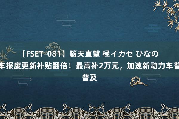 【FSET-081】脳天直撃 極イカセ ひなの 汽车报废更新补贴翻倍！最高补2万元，加速新动力车普及