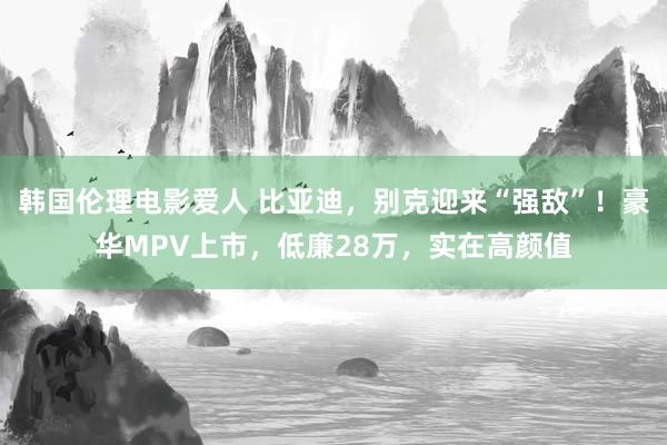 韩国伦理电影爱人 比亚迪，别克迎来“强敌”！豪华MPV上市，低廉28万，实在高颜值