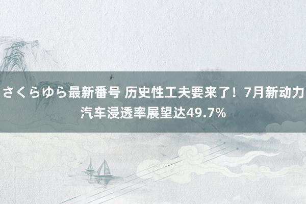 さくらゆら最新番号 历史性工夫要来了！7月新动力汽车浸透率展望达49.7%