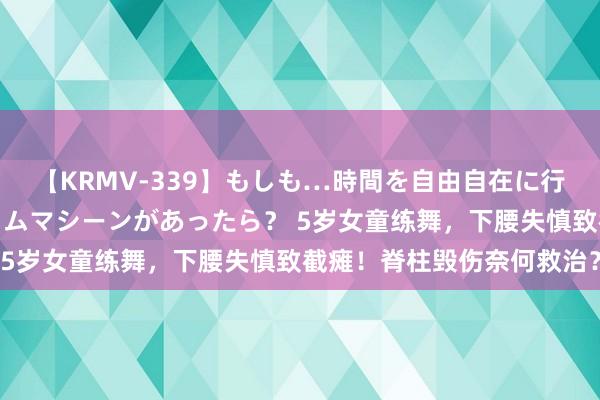 【KRMV-339】もしも…時間を自由自在に行ったり来たりできるタイムマシーンがあったら？ 5岁女童练舞，下腰失慎致截瘫！脊柱毁伤奈何救治？