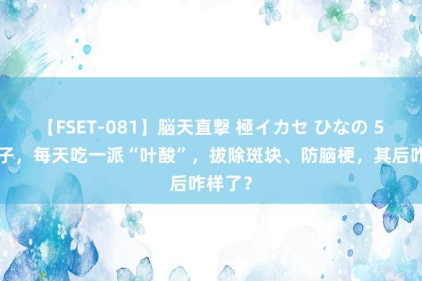 【FSET-081】脳天直撃 極イカセ ひなの 55岁女子，每天吃一派“叶酸”，拔除斑块、防脑梗，其后咋样了？