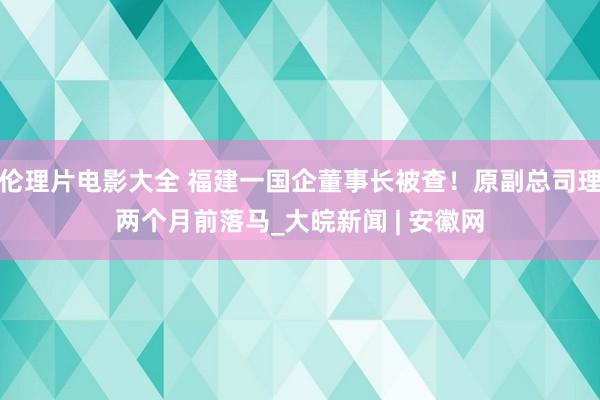 伦理片电影大全 福建一国企董事长被查！原副总司理两个月前落马_大皖新闻 | 安徽网