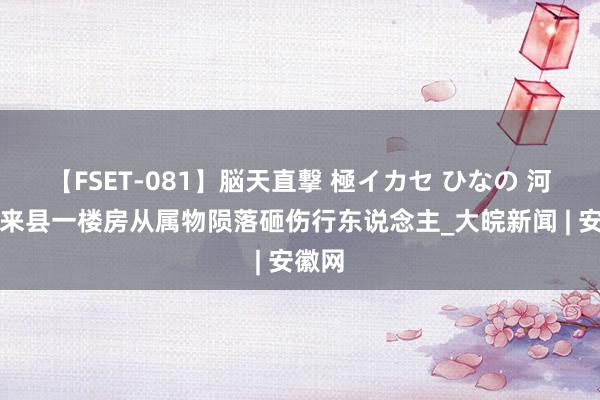 【FSET-081】脳天直撃 極イカセ ひなの 河北怀来县一楼房从属物陨落砸伤行东说念主_大皖新闻 | 安徽网