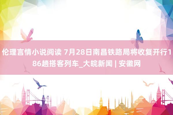 伦理言情小说阅读 7月28日南昌铁路局将收复开行186趟搭客列车_大皖新闻 | 安徽网