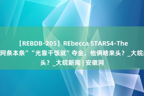 【REBDB-205】REbecca STARS4-The queens- “阿条本条”“光靠干饭就”夺金，他俩啥来头？_大皖新闻 | 安徽网