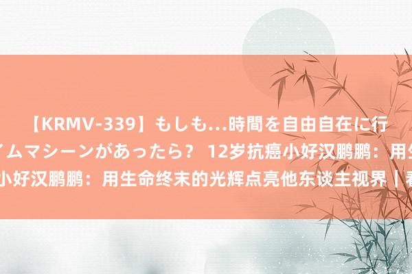 【KRMV-339】もしも…時間を自由自在に行ったり来たりできるタイムマシーンがあったら？ 12岁抗癌小好汉鹏鹏：用生命终末的光辉点亮他东谈主视界｜看见正能量