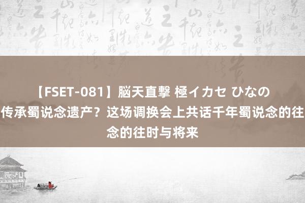 【FSET-081】脳天直撃 極イカセ ひなの 何如保护传承蜀说念遗产？这场调换会上共话千年蜀说念的往时与将来