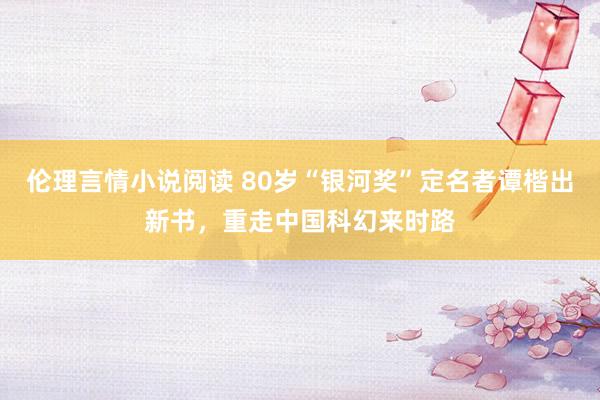 伦理言情小说阅读 80岁“银河奖”定名者谭楷出新书，重走中国科幻来时路