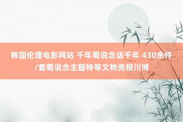 韩国伦理电影网站 千年蜀说念话千年 430余件/套蜀说念主题特等文物亮相川博