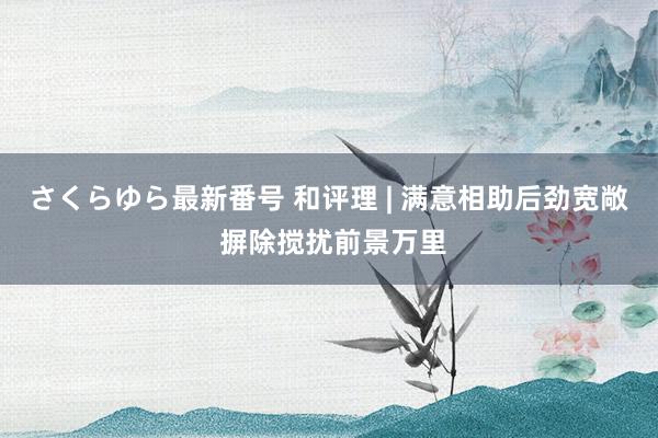 さくらゆら最新番号 和评理 | 满意相助后劲宽敞 摒除搅扰前景万里