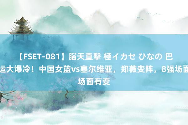 【FSET-081】脳天直撃 極イカセ ひなの 巴黎奥运大爆冷！中国女篮vs塞尔维亚，郑薇变阵，8强场面有变