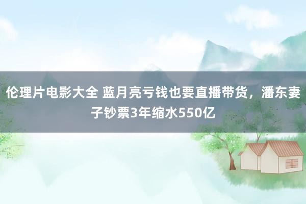 伦理片电影大全 蓝月亮亏钱也要直播带货，潘东妻子钞票3年缩水550亿