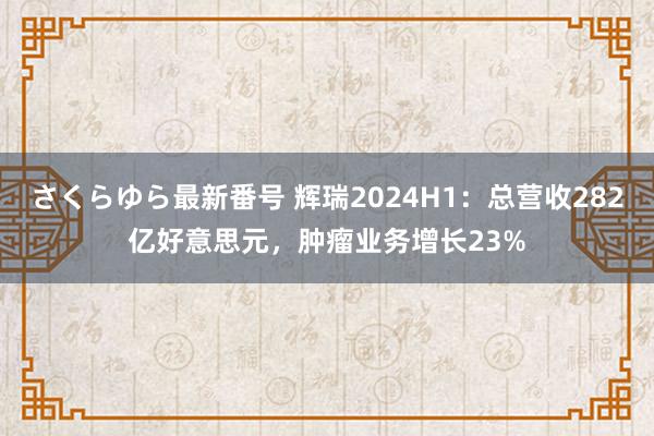 さくらゆら最新番号 辉瑞2024H1：总营收282亿好意思元，肿瘤业务增长23%