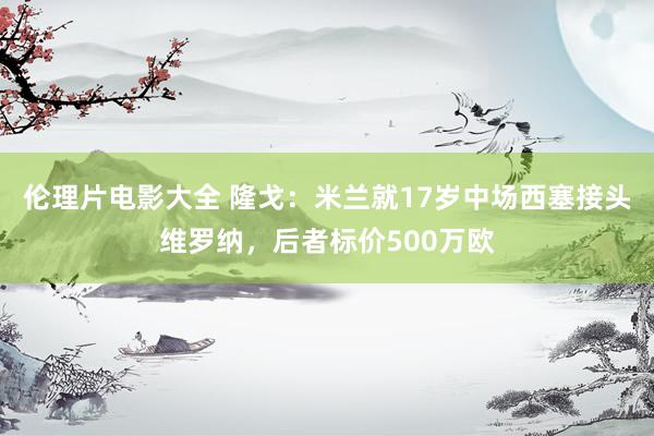 伦理片电影大全 隆戈：米兰就17岁中场西塞接头维罗纳，后者标价500万欧