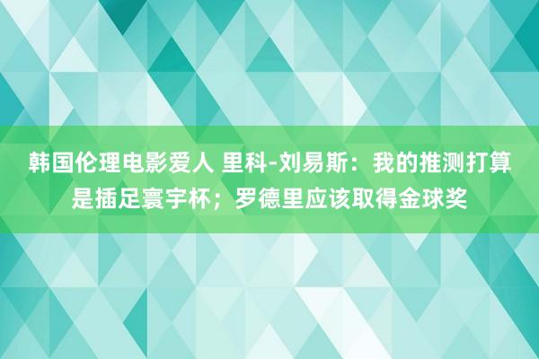 韩国伦理电影爱人 里科-刘易斯：我的推测打算是插足寰宇杯；罗德里应该取得金球奖