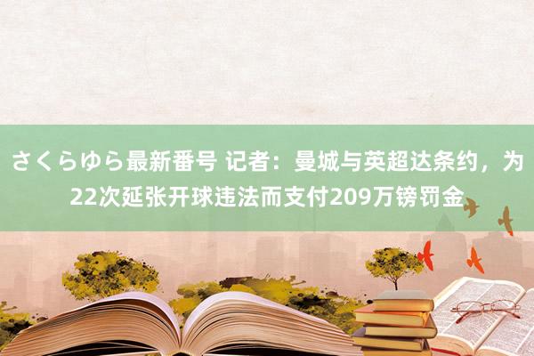 さくらゆら最新番号 记者：曼城与英超达条约，为22次延张开球违法而支付209万镑罚金