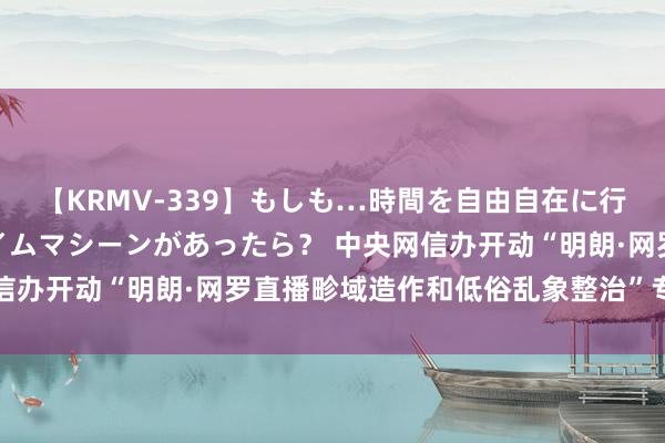 【KRMV-339】もしも…時間を自由自在に行ったり来たりできるタイムマシーンがあったら？ 中央网信办开动“明朗·网罗直播畛域造作和低俗乱象整治”专项行动