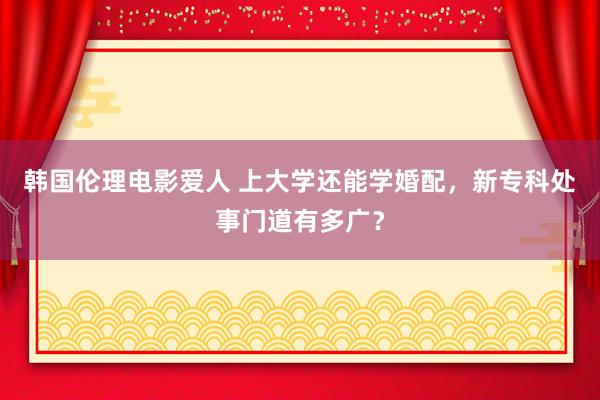 韩国伦理电影爱人 上大学还能学婚配，新专科处事门道有多广？