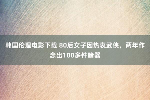 韩国伦理电影下载 80后女子因热衷武侠，两年作念出100多件暗器