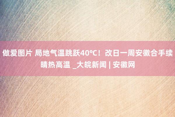 做爱图片 ﻿局地气温跳跃40℃！改日一周安徽合手续晴热高温 _大皖新闻 | 安徽网